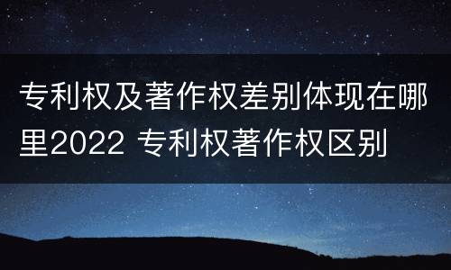 专利权及著作权差别体现在哪里2022 专利权著作权区别