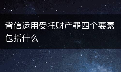 背信运用受托财产罪四个要素包括什么