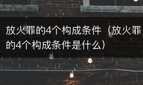 放火罪的4个构成条件（放火罪的4个构成条件是什么）