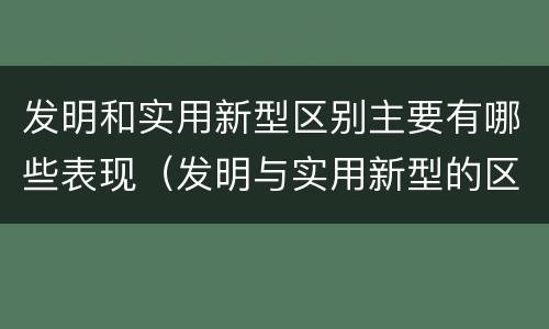 发明和实用新型区别主要有哪些表现（发明与实用新型的区别）