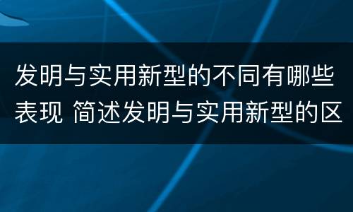 发明与实用新型的不同有哪些表现 简述发明与实用新型的区别