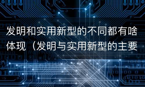 发明和实用新型的不同都有啥体现（发明与实用新型的主要区别）