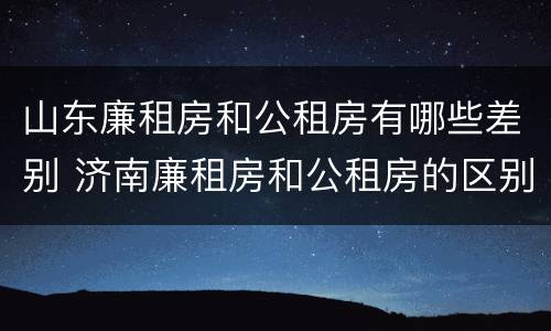 山东廉租房和公租房有哪些差别 济南廉租房和公租房的区别