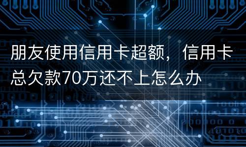 朋友使用信用卡超额，信用卡总欠款70万还不上怎么办