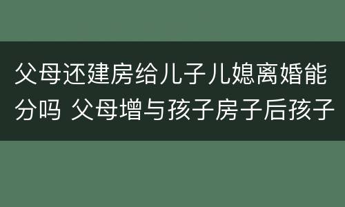 父母还建房给儿子儿媳离婚能分吗 父母增与孩子房子后孩子离婚怎样办