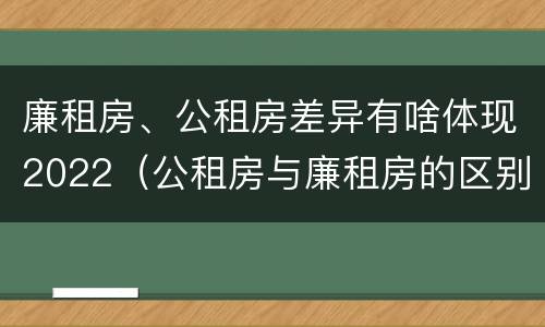廉租房、公租房差异有啥体现2022（公租房与廉租房的区别都在此,别再搞错了!）