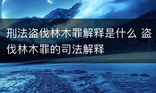 刑法盗伐林木罪解释是什么 盗伐林木罪的司法解释