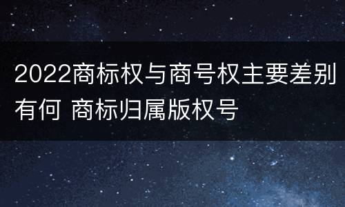 2022商标权与商号权主要差别有何 商标归属版权号
