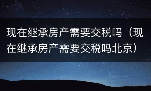 现在继承房产需要交税吗（现在继承房产需要交税吗北京）