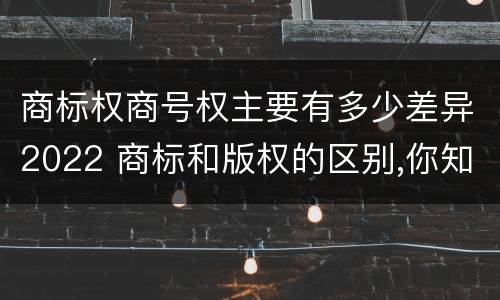 商标权商号权主要有多少差异2022 商标和版权的区别,你知道多少?