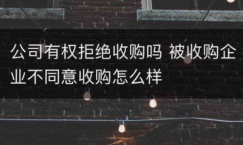 公司有权拒绝收购吗 被收购企业不同意收购怎么样