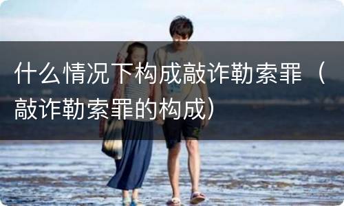 什么情况下构成敲诈勒索罪（敲诈勒索罪的构成）