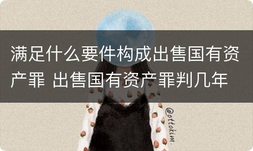 满足什么要件构成出售国有资产罪 出售国有资产罪判几年