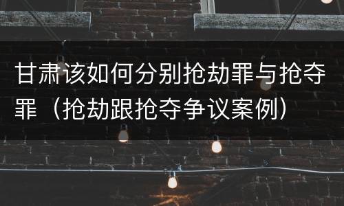甘肃该如何分别抢劫罪与抢夺罪（抢劫跟抢夺争议案例）