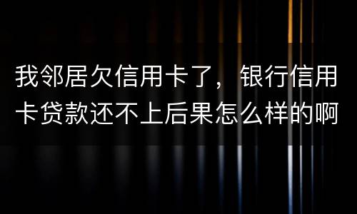 我邻居欠信用卡了，银行信用卡贷款还不上后果怎么样的啊