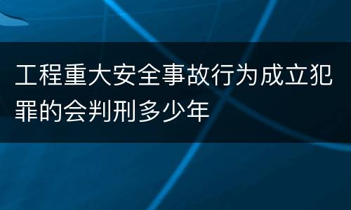 工程重大安全事故行为成立犯罪的会判刑多少年