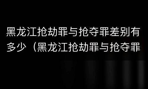 黑龙江抢劫罪与抢夺罪差别有多少（黑龙江抢劫罪与抢夺罪差别有多少条）