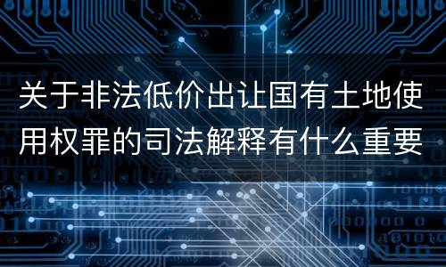 关于非法低价出让国有土地使用权罪的司法解释有什么重要规定