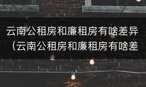 云南公租房和廉租房有啥差异（云南公租房和廉租房有啥差异吗）