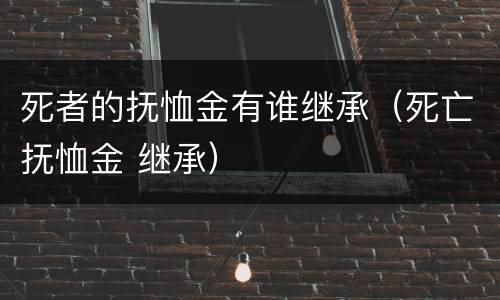 死者的抚恤金有谁继承（死亡抚恤金 继承）