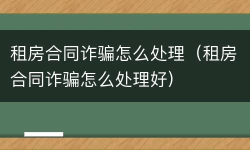 租房合同诈骗怎么处理（租房合同诈骗怎么处理好）