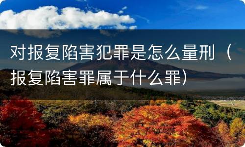 对报复陷害犯罪是怎么量刑（报复陷害罪属于什么罪）