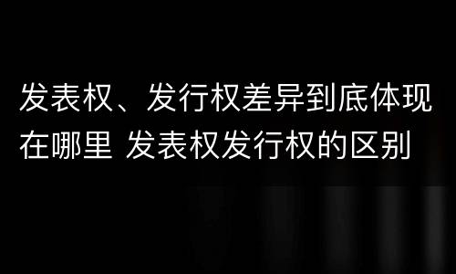 发表权、发行权差异到底体现在哪里 发表权发行权的区别