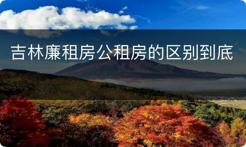 吉林廉租房公租房的区别到底