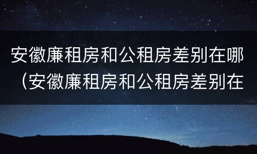 安徽廉租房和公租房差别在哪（安徽廉租房和公租房差别在哪儿）