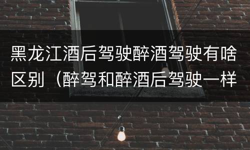 黑龙江酒后驾驶醉酒驾驶有啥区别（醉驾和醉酒后驾驶一样吗?）