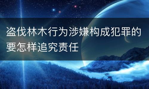 盗伐林木行为涉嫌构成犯罪的要怎样追究责任