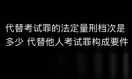 代替考试罪的法定量刑档次是多少 代替他人考试罪构成要件有何规定