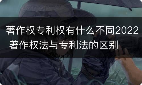 著作权专利权有什么不同2022 著作权法与专利法的区别