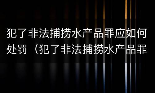 犯了非法捕捞水产品罪应如何处罚（犯了非法捕捞水产品罪应如何处罚呢）