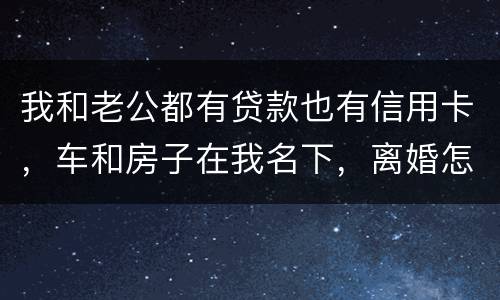 我和老公都有贷款也有信用卡，车和房子在我名下，离婚怎么办理