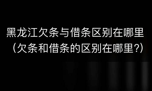 黑龙江欠条与借条区别在哪里（欠条和借条的区别在哪里?）