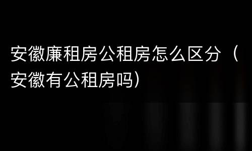 安徽廉租房公租房怎么区分（安徽有公租房吗）