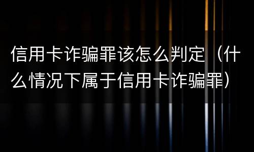 信用卡诈骗罪该怎么判定（什么情况下属于信用卡诈骗罪）
