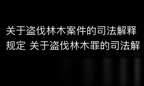 关于盗伐林木案件的司法解释规定 关于盗伐林木罪的司法解释