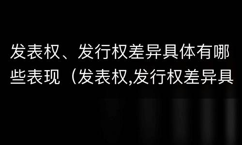 发表权、发行权差异具体有哪些表现（发表权,发行权差异具体有哪些表现形式）