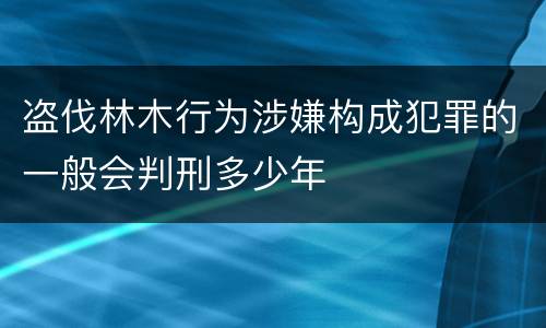 盗伐林木行为涉嫌构成犯罪的一般会判刑多少年