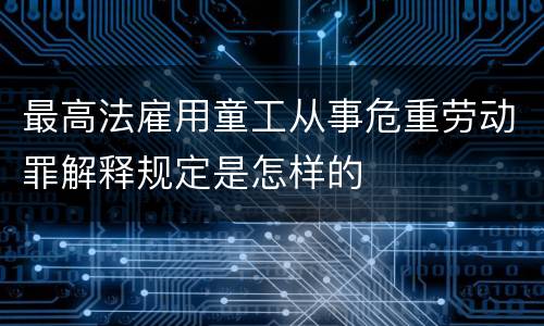 最高法雇用童工从事危重劳动罪解释规定是怎样的
