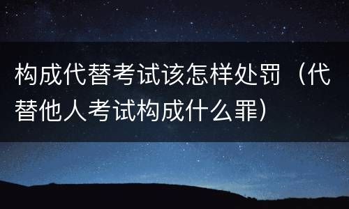 构成代替考试该怎样处罚（代替他人考试构成什么罪）