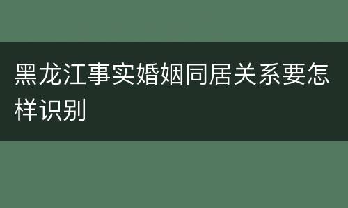 黑龙江事实婚姻同居关系要怎样识别