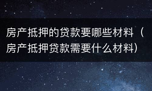 房产抵押的贷款要哪些材料（房产抵押贷款需要什么材料）