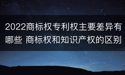 2022商标权专利权主要差异有哪些 商标权和知识产权的区别