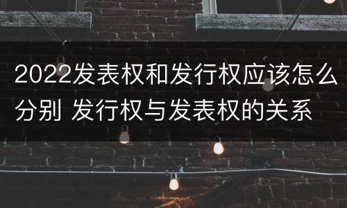 2022发表权和发行权应该怎么分别 发行权与发表权的关系