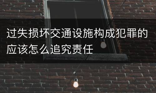 过失损坏交通设施构成犯罪的应该怎么追究责任