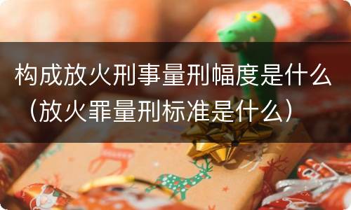 构成放火刑事量刑幅度是什么（放火罪量刑标准是什么）