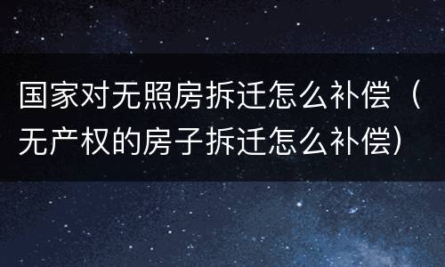 国家对无照房拆迁怎么补偿（无产权的房子拆迁怎么补偿）